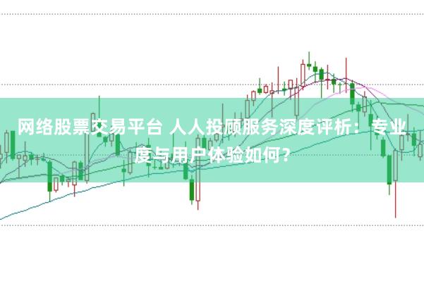 网络股票交易平台 人人投顾服务深度评析：专业度与用户体验如何？