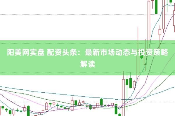 阳美网实盘 配资头条：最新市场动态与投资策略解读