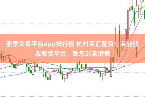 股票交易平台app排行榜 杭州商汇配资：专业股票配资平台，助您财富增值