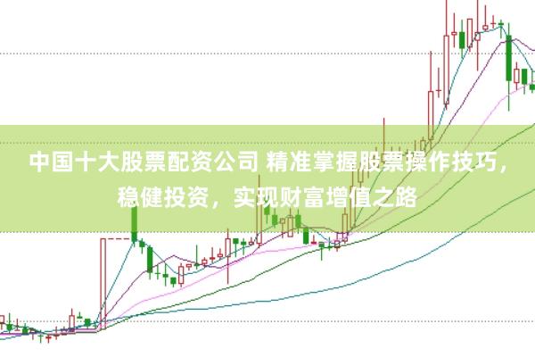 中国十大股票配资公司 精准掌握股票操作技巧，稳健投资，实现财富增值之路