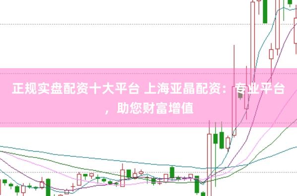 正规实盘配资十大平台 上海亚晶配资：专业平台，助您财富增值