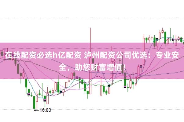 在线配资必选h亿配资 泸州配资公司优选：专业安全，助您财富增值！