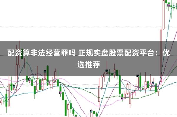 配资算非法经营罪吗 正规实盘股票配资平台：优选推荐