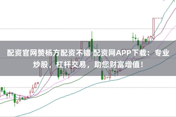 配资官网赞杨方配资不错 配资网APP下载：专业炒股，杠杆交易，助您财富增值！