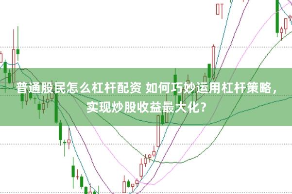 普通股民怎么杠杆配资 如何巧妙运用杠杆策略，实现炒股收益最大化？