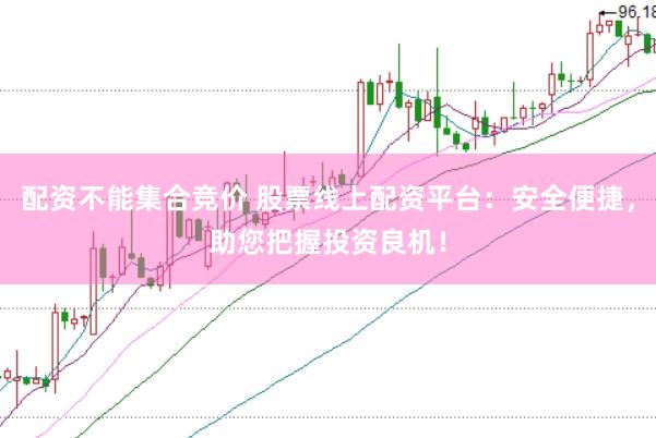 配资不能集合竞价 股票线上配资平台：安全便捷，助您把握投资良机！