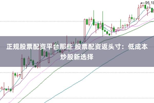 正规股票配资平台那些 股票配资返头寸：低成本炒股新选择