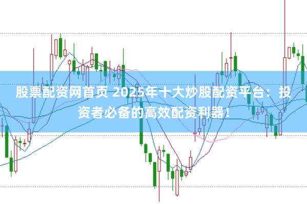 股票配资网首页 2025年十大炒股配资平台：投资者必备的高效配资利器！