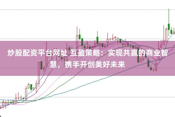 炒股配资平台网址 互盈策略：实现共赢的商业智慧，携手开创美好未来