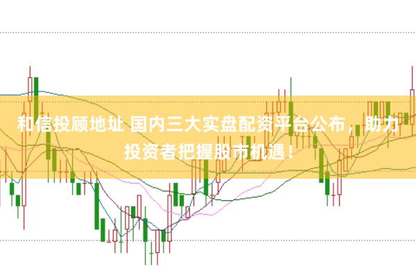 和信投顾地址 国内三大实盘配资平台公布，助力投资者把握股市机遇！