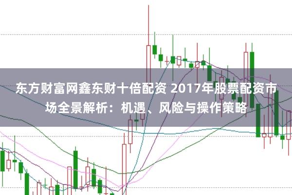 东方财富网鑫东财十倍配资 2017年股票配资市场全景解析：机遇、风险与操作策略