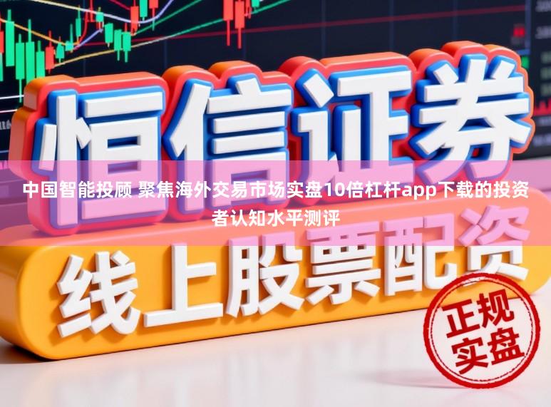 中国智能投顾 聚焦海外交易市场实盘10倍杠杆app下载的投资者认知水平测评