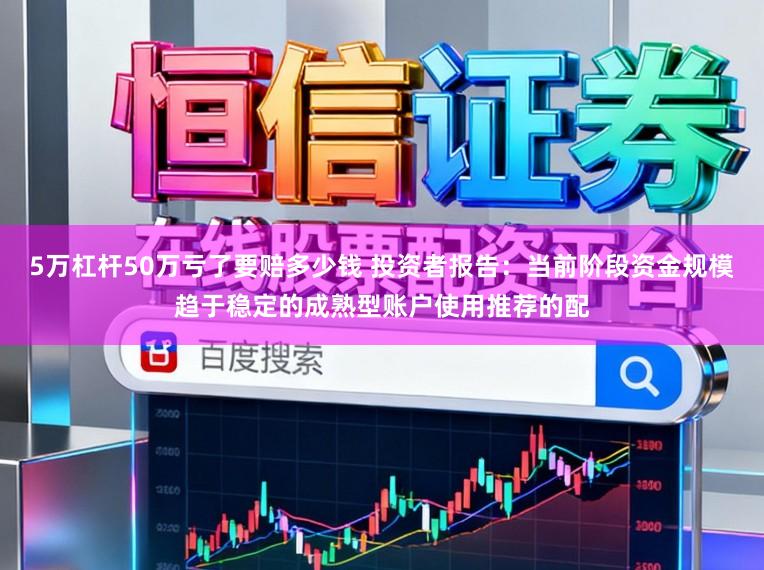5万杠杆50万亏了要赔多少钱 投资者报告:当前阶段资金规模趋于稳定的成熟型账户使用推荐的配