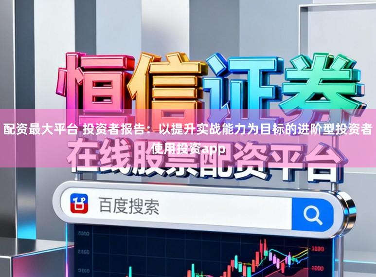 配资最大平台 投资者报告：以提升实战能力为目标的进阶型投资者使用投资app