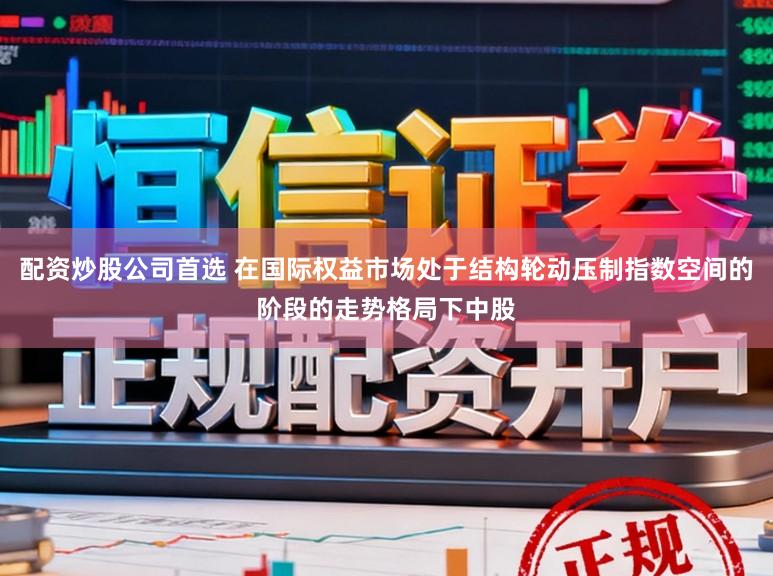 配资炒股公司首选 在国际权益市场处于结构轮动压制指数空间的阶段的走势格局下中股