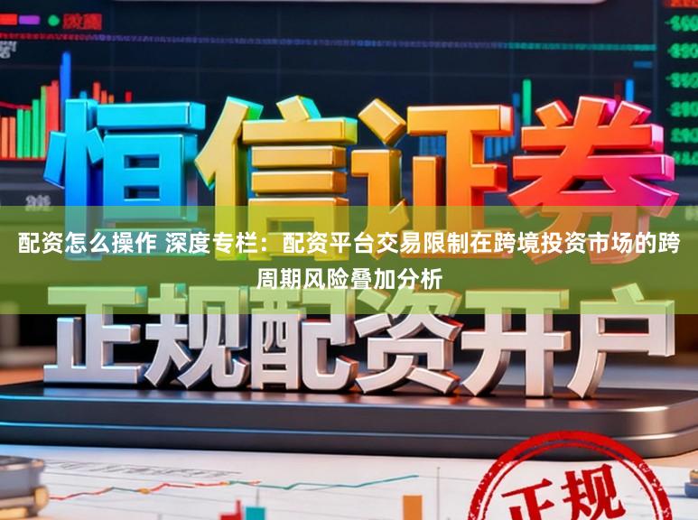 配资怎么操作 深度专栏：配资平台交易限制在跨境投资市场的跨周期风险叠加分析