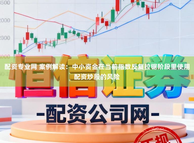 配资专业网 案例解读:中小资金在当前指数反复拉锯阶段里使用配资炒股的风险
