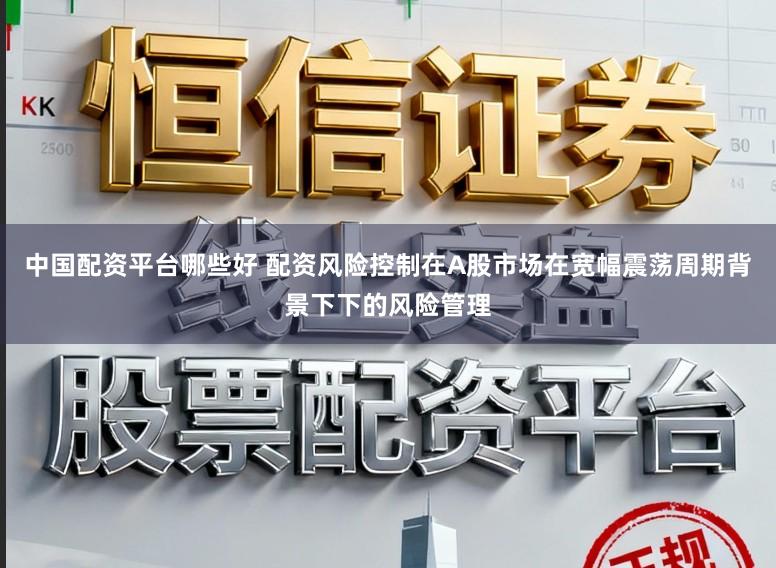 中国配资平台哪些好 配资风险控制在A股市场在宽幅震荡周期背景下下的风险管理