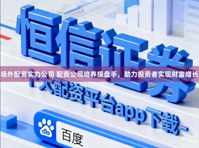 场外配资实力公司 配资公司培养操盘手，助力投资者实现财富增长