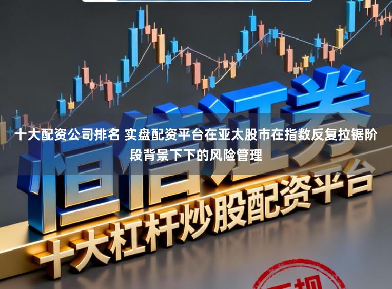 十大配资公司排名 实盘配资平台在亚太股市在指数反复拉锯阶段背景下下的风险管理