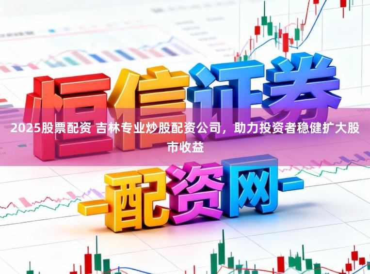 2025股票配资 吉林专业炒股配资公司，助力投资者稳健扩大股市收益